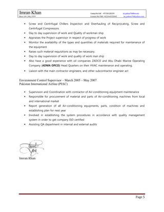 Imran Khan ContactNoUAE +971501205259 im_jadoon79@live.com
Born 16th, Feb, 1979 Contact No PAK +923343552043 im_jadoon79@yahoo.com
Page 5
 Screw and Centrifugal Chillers Inspection and Overhauling of Reciprocating, Screw and
Centrifugal Compressors.
 Day to day supervision of work and Quality of workman ship
 Appraises the Project supervisor in respect of progress of work
 Monitor the availability of the types and quantities of materials required for maintenance of
the equipment
 Raises such material requisitions as may be necessary.
 Day to day supervision of work and quality of work man ship
 Also have a good experience with oil companies ZADCO and Abu Dhabi Marine Operating
Company (ADMA OPCO) Head Quarters on their HVAC maintenance and operating.
 Liaison with the main contractor engineers, and other subcontractor engineer act
Environment Control Supervisor – March 2005 – May 2007
Pakistan International Airline (PIAC)
 Supervision and Coordination with contractor of Air-conditioning equipment maintenance
 Responsible for procurement of material and parts of Air-conditioning machines from local
and international market
 Report generation of all Air-conditioning equipments, parts, condition of machines and
establishing plan for next year
 Involved in establishing the system procedures in accordance with quality management
system in order to get company ISO certified
 Assisting QA department in internal and external audits
Imran Khan
 