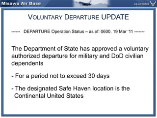 Voluntary Departure UPDATE 	------   DEPARTURE Operation Status – as of: 0600, 19 Mar ‘11 -------  	The Department of State has approved a voluntary authorized departure for military and DoD civilian dependents 	- For a period not to exceed 30 days 	- The designated Safe Haven location is the Continental United States 