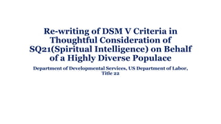 Re-writing of DSM V Criteria in
Thoughtful Consideration of
SQ21(Spiritual Intelligence) on Behalf
of a Highly Diverse Populace
Department of Developmental Services, US Department of Labor,
Title 22
 