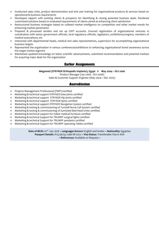  Conducted sales visits, product demonstration and end user training for organizational products & services based on
operational & business requirements
 Developed rapport with existing clients & prospects for identifying & closing potential business deals. Rendered
customized solutions based on evaluated requirements of clients aimed at enhancing client satisfaction
 Restructured business strategies based on collated market intelligence on competition and other market trends for
enhancing market penetration
 Prepared & processed tenders and set up GWT accounts. Ensured registration of organizational ventures in
coordination with senior government officials, local regulatory officials, legislators, exhibitions/congress, members of
medical associations, etc
 Interacted with departmental heads, medical and sales representatives, supervisors for accomplishing organizational
business targets
 Represented the organization in various conferences/exhibitions to enhancing organizational brand awareness across
the target market segment
 Maintained updated knowledge on latest scientific advancements, submitted recommendation and potential markets
for acquiring major deals for the organization
Earlier Assignments
Megamed (STRYKER Orthopedic implants), Egypt  May 2004 – Oct 2006
Product Manager (Jan 2006 - Oct 2006)
Sales & Customer Support Engineer (May 2004 – Dec 2005)
Accreditation
 Projects Management Professional (PMP) Certified
 Marketing & technical support STRYKER knee joints certified
 Marketing & technical support STRYKER Hip joints certified
 Marketing & technical support STRYKER Spine certified
 Marketing & technical support STRYKER Navigation System certified
 Marketing & testing & commissioning of Tunstall Nurse Call System certified
 Marketing & testing & commissioning of Zumtobel Bed Head Unite certified.
 Marketing & technical support for Volker medical furniture certified
 Marketing & technical Support for TRUMPF surgical lights certified
 Marketing & technical Support for TRUMPF pendants certified
 Marketing & technical Support for TRUMPF operating Tables certified
Date of Birth: 07th
July 1978 ~ Languages Known: English and Arabic ~ Nationality: Egyptian
Passport Details: A15736755 valid till 2022 ~ Visa Status: Transferable Visa in KSA
~ References: Available on Request ~
 
