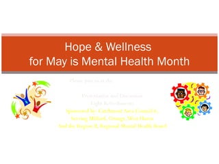 Hope & Wellness
for May is Mental Health Month
                  Please join us at the Milford Library
                      May 8, 2012 from 6:30-8pm
                       Presentation and Discussion
                            Light Refreshments
                Sponsored by: Catchment Area Council 6,
                  Serving Milford, Orange, West Haven
             And the Region II, Regional Mental Health Board


Education and Celebration for a better understanding of Behavioral Health & Wellness
 