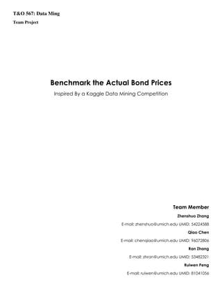 T&O 567: Data Ming
Team Project
Benchmark the Actual Bond Prices
Inspired By a Kaggle Data Mining Competition
Team Member
Zhenshuo Zhang
E-mail: zhenshuo@umich.edu UMID: 54224588
Qiao Chen
E-mail: chenqiao@umich.edu UMID: 96072806
Ran Zhang
E-mail: zhran@umich.edu UMID: 53482321
Ruiwen Peng
E-mail: ruiwen@umich.edu UMID: 81041056
 