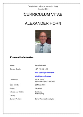 Curriculum Vitae Alexander Horn
December 2015
CURRICULUM VITAE
ALEXANDER HORN
Personal Information
Name: Alexander Horn
Contact Details: +27 76 832 0478
alex.horn01@outlook.com
alex@qforensic.co.za
Citizenship: South African
ID Number 680323 5080 083
Date of Birth: 23 March 1968
Status: Separated
Interest and Hobbies Gardening
Motorcycling
Cycling
Current Position: Senior Forensic Investigator
 