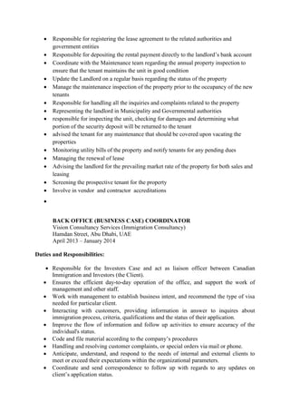  Responsible for registering the lease agreement to the related authorities and
government entities
 Responsible for depositing the rental payment directly to the landlord’s bank account
 Coordinate with the Maintenance team regarding the annual property inspection to
ensure that the tenant maintains the unit in good condition
 Update the Landlord on a regular basis regarding the status of the property
 Manage the maintenance inspection of the property prior to the occupancy of the new
tenants
 Responsible for handling all the inquiries and complaints related to the property
 Representing the landlord in Municipality and Governmental authorities
 responsible for inspecting the unit, checking for damages and determining what
portion of the security deposit will be returned to the tenant
 advised the tenant for any maintenance that should be covered upon vacating the
properties
 Monitoring utility bills of the property and notify tenants for any pending dues
 Managing the renewal of lease
 Advising the landlord for the prevailing market rate of the property for both sales and
leasing
 Screening the prospective tenant for the property
 Involve in vendor and contractor accreditations

BACK OFFICE (BUSINESS CASE) COORDINATOR
Vision Consultancy Services (Immigration Consultancy)
Hamdan Street, Abu Dhabi, UAE
April 2013 – January 2014
Duties and Responsibilities:
 Responsible for the Investors Case and act as liaison officer between Canadian
Immigration and Investors (the Client).
 Ensures the efficient day-to-day operation of the office, and support the work of
management and other staff.
 Work with management to establish business intent, and recommend the type of visa
needed for particular client.
 Interacting with customers, providing information in answer to inquires about
immigration process, criteria, qualifications and the status of their application.
 Improve the flow of information and follow up activities to ensure accuracy of the
individual's status.
 Code and file material according to the company’s procedures
 Handling and resolving customer complaints, or special orders via mail or phone.
 Anticipate, understand, and respond to the needs of internal and external clients to
meet or exceed their expectations within the organizational parameters.
 Coordinate and send correspondence to follow up with regards to any updates on
client’s application status.
 