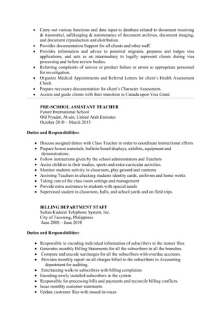  Carry out various functions and data input to database related to document receiving
& transmittal, safekeeping & maintenance of document archives, document imaging,
and document reproduction and distribution.
 Provides documentation Support for all clients and other staff.
 Provides information and advice to potential migrants, prepares and lodges visa
applications, and acts as an intermediary to legally represent clients during visa
processing and before review bodies.
 Referring complaints of service or product failure or errors to appropriate personnel
for investigation.
 Organize Medical Appointments and Referral Letters for client’s Health Assessment
Check.
 Prepare necessary documentation for client’s Character Assessment.
 Assists and guide clients with their transition to Canada upon Visa Grant.
PRE-SCHOOL ASSISTANT TEACHER
Future International School
Old Nyadat, Al-ain, United Arab Emirates
October 2010 – March 2013
Duties and Responsibilities:
 Discuss assigned duties with Class Teacher in order to coordinate instructional efforts
 Prepare lesson materials, bulletin board displays, exhibits, equipment and
demonstrations.
 Follow instructions given by the school administrators and Teachers
 Assist children in their studies, sports and extra-curricular activities.
 Monitor students activity in classroom, play ground and canteens
 Assisting Teachers in checking students identity cards, uniforms and home works
 Taking care of the class room settings and management
 Provide extra assistance to students with special needs
 Supervised student in classroom, halls, and school yards and on field trips.
BILLING DEPARTMENT STAFF
Sultan Kudarat Telephone System, Inc.
City of Tacurong, Philippines
June 2008 – June 2010
Duties and Responsibilities:
 Responsible in encoding individual information of subscribers to the master files.
 Generates monthly Billing Statements for all the subscribers in all the branches.
 Compute and encode surcharges for all the subscribers with overdue accounts.
 Provides monthly report on all charges billed to the subscribers to Accounting
department for auditing.
 Entertaining walk-in subscribers with billing complaints
 Encoding newly installed subscribers in the system
 Responsible for processing bills and payments and reconcile billing conflicts.
 Issue monthly customer statements
 Update customer files with issued invoices
 
