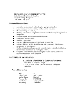 CUSTOMER SERVICE REPRESENTATIVE
Sultan Kudarat Telephone System, Inc.
City of Tacurong, Philippines
June 2008 – June 2010
Duties and Responsibilities:
 Answering telephone calls and making the appropriate transfers.
 Assist customers who have outage or other service problems.
 Document filings and encoding
 Handling some form of complaint in accordance with the company’s guidelines
and policies
 Encoding reports into database and office system,
 Entertaining walk-in clients.
 Assisting Public callers
 Receives payment and issue official receipts as instructed.
 Resolves billing or service complaints and refers grievances to designated
departments for investigation.
 Confers with customer by phone or in person to receive orders for installation,
reconnection, discontinuance, or change in service.
 Completes contract forms, prepares change of address records, and issues
discontinuance orders, using computer.
EDUCATIONAL BACKGROUND:
BACHELOR OF SCIENCE IN COMPUTER SCIENCE
Notre Dame of Tacurong College
City of Tacurong, Sultan Kudarat, Mindanao, Philippines
March 2008
Personal Information:
Age : 27
Date of Birth :May 21, 1988
Marital Status :Married
Passport No. :EC2910782
Visa Status : Employment Visa
Nationality : FILIPINO
 
