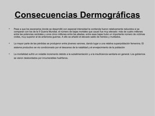 Consecuencias Dermográficas

Pese a que los escenarios donde se desarrolló con especial intensidad la contienda fueron relativamente reducidos si se
comparan con los de la II Guerra Mundial, el número de bajas mortales que causó fue muy elevado: más de cuatro millones
entre las potencias centrales y unos cinco millones entre las aliadas; entre esas bajas hubo un importante número de víctimas
civiles, muy superior al de anteriores guerras. A ello se añadió el elevado saldo de heridos y mutilados.

La mayor parte de las pérdidas se produjeron entre jóvenes varones, dando lugar a una relativa superpoblación femenina. El
sistema productivo se vio condicionado por el descenso de la natalidad y el envejecimiento de la población

La mortalidad sufrió un notable incremento debido a la subalimentación y a la insuficiencia sanitaria en general. Los gobiernos
se vieron desbordados por innumerables huérfanos.
 