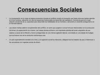 Consecuencias Sociales

La incorporación de la mujer al sistema productivo durante el conflicto rompió el monopolio que hasta entonces habían ejercido
en él los hombres, alterando con ello los esquemas tradicionales de desarrollo del capitalismo. Durante la guerra la mujer
adquirió conciencia de su capacidad para desarrollar las habilidades de los hombres y demandó un creciente protagonismo en
el mercado laboral.

Las clases medias salieron empobrecidas del conflicto, en tanto que surgieron nuevas fortunas relacionadas con la producción
de armas y la especulación de víveres. Las masas obreras sufrieron una importante pérdida del poder adquisitivo de sus
salarios a causa de la inflación y fueron protagonistas de una intensa agitación laboral, concretada en una oleada de huelgas
que se hicieron eco de la revolución bolchevique rusa.

Un país especialmente sensible a la crisis y a la agitación social fue Alemania, obligada tras los tratados de paz a indemnizar a
los vencedores con ingentes sumas de dinero.
 