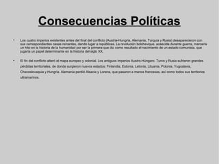 Consecuencias Políticas

Los cuatro imperios existentes antes del final del conflicto (Austria-Hungría, Alemania, Turquía y Rusia) desaparecieron con
sus correspondientes casas reinantes, dando lugar a repúblicas. La revolución bolchevique, acaecida durante guerra, marcaría
un hito en la historia de la humanidad por ser la primera que dio como resultado el nacimiento de un estado comunista, que
jugaría un papel determinante en la historia del siglo XX.

El fin del conflicto alteró el mapa europeo y colonial. Los antiguos imperios Austro-Húngaro, Turco y Rusia sufrieron grandes
pérdidas territoriales, de donde surgieron nuevos estados: Finlandia, Estonia, Letonia, Lituania, Polonia, Yugoslavia,
Checoslovaquia y Hungría. Alemania perdió Alsacia y Lorena, que pasaron a manos francesas, así como todos sus territorios
ultramarinos.
 