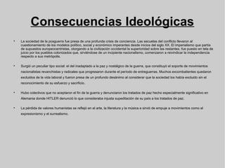 Consecuencias Ideológicas

La sociedad de la posguerra fue presa de una profunda crisis de conciencia. Las secuelas del conflicto llevaron al
cuestionamiento de los modelos político, social y económico imperantes desde inicios del siglo XX. El imperialismo que partía
de supuestos europeocentristas, otorgando a la civilización occidental la superioridad sobre las restantes, fue puesto en tela de
juicio por los pueblos colonizados que, sirviéndose de un incipiente nacionalismo, comenzaron a reivindicar la independencia
respecto a sus metrópolis.

Surgió un peculiar tipo social: el del inadaptado a la paz y nostálgico de la guerra, que constituyó el soporte de movimientos
nacionalistas revanchistas y radicales que progresaron durante el período de entreguerras. Muchos excombatientes quedaron
excluidos de la vida laboral y fueron presa de un profundo desánimo al considerar que la sociedad los había excluido sin el
reconocimiento de su esfuerzo y sacrificio.

Hubo colectivos que no aceptaron el fin de la guerra y denunciaron los tratados de paz hecho especialmente significativo en
Alemania donde HITLER denunció lo que consideraba injusta supeditación de su país a los tratados de paz.

La pérdida de valores humanistas se reflejó en el arte, la literatura y la música e sirvió de empuje a movimientos como el
expresionismo y el surrealismo.
 