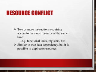 RESOURCE CONFLICT
 Two or more instructions requiring
access to the same resource at the same
time
-- e.g. functional units, registers, bus
 Similar to true data dependency, but it is
possible to duplicate resources

 