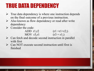 TRUE DATA DEPENDENCY
 True data dependency is where one instruction depends
on the final outcome of a previous instruction.
 Also known as flow dependency or read after write
dependency
 Consider the code:
ADD r1,r2
(r1 =r1+r2;)
MOV r3,r1
(r3 = r1;)
 Can fetch and decode second instruction in parallel
with first
 Can NOT execute second instruction until first is
finished

 