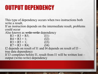 OUTPUT DEPENDENCY
This type of dependency occurs when two instructions both
write a result.
If an instruction depends on the intermediate result, problems
could occur
Also known as write-write dependency
R3 = R3 + R5;
(I1)
R4 = R3 + 1;
(I2)
R3 = R5 + 1;
(I3)
R7 = R3 + R4;
(I4)
I2 depends on result of I1 and I4 depends on result of I3 –
true data dependency
If I3 completes before I1, result from I1 will be written lost –
output (write-write) dependency

 