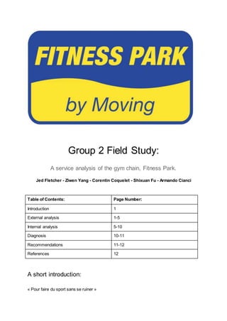 Group 2 Field Study:
A service analysis of the gym chain, Fitness Park.
Jed Fletcher - Ziwen Yang - Corentin Coquelet - Shixuan Fu - Armando Cianci
Table of Contents: Page Number:
Introduction 1
External analysis 1-5
Internal analysis 5-10
Diagnosis 10-11
Recommendations 11-12
References 12
A short introduction:
« Pour faire du sport sans se ruiner »
 
