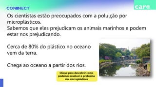 Os cientistas estão preocupados com a poluição por
microplásticos.
Sabemos que eles prejudicam os animais marinhos e podem
estar nos prejudicando.
Cerca de 80% do plástico no oceano
vem da terra.
Chega ao oceano a partir dos rios.
Clique para descobrir como
podemos resolver o problema
dos microplásticos
 