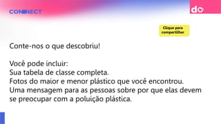 Conte-nos o que descobriu!
Você pode incluir:
Sua tabela de classe completa.
Fotos do maior e menor plástico que você encontrou.
Uma mensagem para as pessoas sobre por que elas devem
se preocupar com a poluição plástica.
Clique para
compartilhar
 