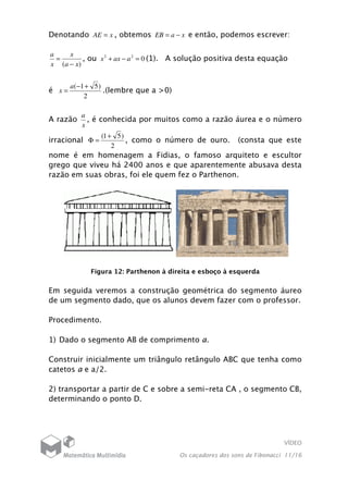 VÍDEO
Os caçadores dos sons de Fibonacci 11/16
Denotando xAE = , obtemos xaEB −= e então, podemos escrever:
)( xa
x
x
a
−
= , ou 022
=−+ aaxx (1). A solução positiva desta equação
é
2
)51( +−
=
a
x .(lembre que a >0)
A razão
x
a
, é conhecida por muitos como a razão áurea e o número
irracional
2
)51( +
=Φ , como o número de ouro. (consta que este
nome é em homenagem a Fidias, o famoso arquiteto e escultor
grego que viveu há 2400 anos e que aparentemente abusava desta
razão em suas obras, foi ele quem fez o Parthenon.
Figura 12: Parthenon à direita e esboço à esquerda
Em seguida veremos a construção geométrica do segmento áureo
de um segmento dado, que os alunos devem fazer com o professor.
Procedimento.
1) Dado o segmento AB de comprimento a.
Construir inicialmente um triângulo retângulo ABC que tenha como
catetos a e a/2.
2) transportar a partir de C e sobre a semi-reta CA , o segmento CB,
determinando o ponto D.
 