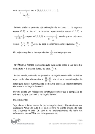 VÍDEO
Os caçadores dos sons de Fibonacci 13/16
Ф =
...1
1
1
1
1
1
1
+
+
+
+ ou = (1;1,1,1,1,1,1,.........).
Temos então a primeira aproximação de Ф como 1 , a segunda
como (1;1) = 2
1
1
1 =+ , a terceira aproximação como (1;1,1) =
2
3
)11(
1
1 =
+
+ , a quarta (1;1,1,1) =
3
5
11
1
1
1
1 =
+
+
+ , sendo que as próximas
serão,
5
8
,
8
13
,
13
21
,
21
34
, etc, ou seja os elementos da sequência
1−n
n
F
F
.
Ou seja,a sequência dos quocientes
1−n
n
F
F
converge para Ф.
RETÂNGULO ÁUREO é um retângulo cuja razão entre a sua base b e
sua altura h é a razão áurea, ou seja, Φ=
h
b
.
Assim sendo, voltando ao primeiro retângulo construído no inicio,
cuja razão das dimensões é
7
8
13
21
F
F
= , ele é uma aproximação do
retângulo áureo. Continuando o mesmo processo indefinidamente
obtemos o retângulo áureo!!!!
Porém, existe um método de construção com régua e compasso do
número Ф, que constrói o retângulo áureo.
Procedimento:
Seja dado o lado menor b do retangulo áureo. Construimos um
quadrado ABCD de lado b e, com centro no ponto médio do lado
AB, traçamos o arco CE com E no prolongamento do lado AB.
Afirmamos que AEFD é um retangulo áureo.
 