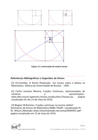 VÍDEO
Os caçadores dos sons de Fibonacci 15/16
Figura 11: construção da espiral áurea
Referências Bibliográficas e Sugestões de leitura
[1] H.E.Huntley, A Divina Proporção- um ensaio sobre a beleza na
Matemática- Editora da Universidade de Brasilia – 1985.
[2] Carlos Gustavo Moreira, Frações Continuas, representações de
números e aproximações-
www.obm.org.br/opencms/revista_eureka/docs/fracoes.ps, pagina
visualizada em dia 23 de maio de 2010.
[3] Wagner M.Pommer, Frações continuas no ensino médio?
Seminários de Ensino de Matemática/SEMA-FEUSP- coordenação Pr.
Dr. Nilson J.Machado-www.nilsonmachado.net/sema20090901.pdf-
pagina visualizada em 23 de maio de 2010.
 
