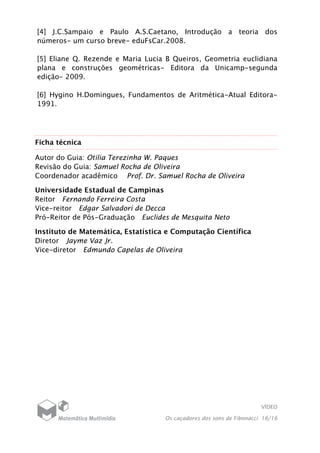 VÍDEO
Os caçadores dos sons de Fibonacci 16/16
[4] J.C.Sampaio e Paulo A.S.Caetano, Introdução a teoria dos
números- um curso breve- eduFsCar.2008.
[5] Eliane Q. Rezende e Maria Lucia B Queiros, Geometria euclidiana
plana e construções geométricas- Editora da Unicamp-segunda
edição- 2009.
[6] Hygino H.Domingues, Fundamentos de Aritmética-Atual Editora-
1991.
Ficha técnica
Autor do Guia: Otilia Terezinha W. Paques
Revisão do Guia: Samuel Rocha de Oliveira
Coordenador acadêmico Prof. Dr. Samuel Rocha de Oliveira
Universidade Estadual de Campinas
Reitor Fernando Ferreira Costa
Vice-reitor Edgar Salvadori de Decca
Pró-Reitor de Pós-Graduação Euclides de Mesquita Neto
Instituto de Matemática, Estatística e Computação Científica
Diretor Jayme Vaz Jr.
Vice-diretor Edmundo Capelas de Oliveira
 