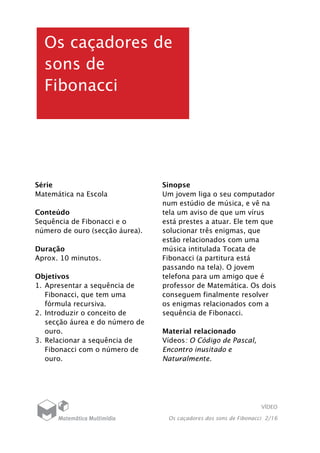 VÍDEO
Os caçadores dos sons de Fibonacci 2/16
Os caçadores de
sons de
Fibonacci
Série
Matemática na Escola
Conteúdo
Sequência de Fibonacci e o
número de ouro (secção áurea).
Duração
Aprox. 10 minutos.
Objetivos
1. Apresentar a sequência de
Fibonacci, que tem uma
fórmula recursiva.
2. Introduzir o conceito de
secção áurea e do número de
ouro.
3. Relacionar a sequência de
Fibonacci com o número de
ouro.
Sinopse
Um jovem liga o seu computador
num estúdio de música, e vê na
tela um aviso de que um vírus
está prestes a atuar. Ele tem que
solucionar três enigmas, que
estão relacionados com uma
música intitulada Tocata de
Fibonacci (a partitura está
passando na tela). O jovem
telefona para um amigo que é
professor de Matemática. Os dois
conseguem finalmente resolver
os enigmas relacionados com a
sequência de Fibonacci.
Material relacionado
Vídeos: O Código de Pascal,
Encontro inusitado e
Naturalmente.
 