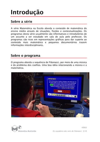 VÍDEO
Os caçadores dos sons de Fibonacci 3/16
Introdução
Sobre a série
A série Matemática na Escola aborda o conteúdo de matemática do
ensino médio através de situações, ficções e contextualizações. Os
programas desta série usualmente são informativos e introdutórios de
um assunto a ser estudado em sala de aula pelo professor. Os
programas são ricos em representações gráficas para dar suporte ao
conteúdo mais matemático e pequenos documentários trazem
informações interdisciplinares.
Sobre o programa
O programa aborda a sequência de Fibonacci, por meio de uma música
e do problema dos coelhos. Uma boa idéia relacionando a música e a
matemática.
 