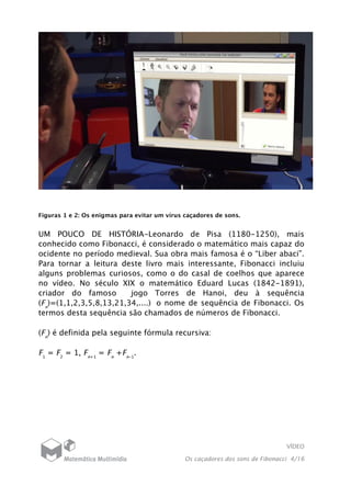 VÍDEO
Os caçadores dos sons de Fibonacci 4/16
Figuras 1 e 2: Os enigmas para evitar um vírus caçadores de sons.
UM POUCO DE HISTÓRIA-Leonardo de Pisa (1180-1250), mais
conhecido como Fibonacci, é considerado o matemático mais capaz do
ocidente no período medieval. Sua obra mais famosa é o “Liber abaci”.
Para tornar a leitura deste livro mais interessante, Fibonacci incluiu
alguns problemas curiosos, como o do casal de coelhos que aparece
no vídeo. No século XIX o matemático Eduard Lucas (1842-1891),
criador do famoso jogo Torres de Hanoi, deu à sequência
(Fn
)=(1,1,2,3,5,8,13,21,34,....) o nome de sequência de Fibonacci. Os
termos desta sequência são chamados de números de Fibonacci.
(Fn
) é definida pela seguinte fórmula recursiva:
F1
= F2
= 1, Fn+1
= Fn
+Fn-1
.
 