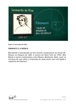 VÍDEO
Os caçadores dos sons de Fibonacci 5/16
Figura 3: Ilustração do vídeo
FIBONACCI E A MÚSICA
Béla Bartók é considerado um dos maiores compositores do século XX.
Nasceu na Húngria em 1881 e morreu em Nova York em 1945. Béla
Bártok e muitos compositores como Mozart, Beethoven, Bach, usam na
estrutura de suas obras a inspiração da razão áurea, que está ligada à
sequência de Fibonacci.
 