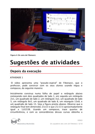 VÍDEO
Os caçadores dos sons de Fibonacci 6/16
Figura 4: Os sons de Fibonacci.
Sugestões de atividades
Depois da execução
ATIVIDADE 1
O vídeo apresenta uma “pseudo-espiral” de Fibonacci, que o
professor, pode construir com os seus alunos usando régua e
compasso, da seguinte maneira:
Inicialmente construa numa folha de papel o retângulo abaixo
começando com dois quadrados de lado 1, em seguida um retângulo
2x1, um quadrado de lado 2, um retângulo 3x2, um quadrado de lado
5, um retângulo 8x5, um quadrado de lado 8, um retangulo 13x8, e
um quadrado de lado 13. Veja a figura pronta abaixo. Observe que o
retângulo final tem dimensões 21x13 e que 21/13 é aproximadamente
igual a 1,61538. Usando um compasso, trace quartos de
circunferência, e com as concordâncias dessas curvas obtenha a
 