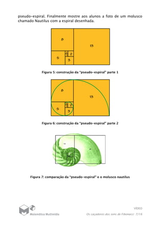 VÍDEO
Os caçadores dos sons de Fibonacci 7/16
pseudo-espiral. Finalmente mostre aos alunos a foto de um molusco
chamado Nautilus com a espiral desenhada.
Figura 5: construção da “pseudo-espiral” parte 1
Figura 6: construção da “pseudo-espiral” parte 2
Figura 7: comparação da “pseudo-espiral” e o molusco nautilus
 