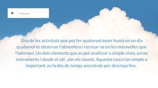 Una de les activitats que pot fer qualsevol ésser humà en un dia
qualsevol és observar l'atmosfera i recrear-se en les meravelles que
l'adornen. Un dels elements que es pot analitzar a simple vista, sense
instruments i desde el sòl , són els núvols. Aquesta tasca tan simple e
important, es fa des de temps ancestrals per diversos ns.
Presentación
 