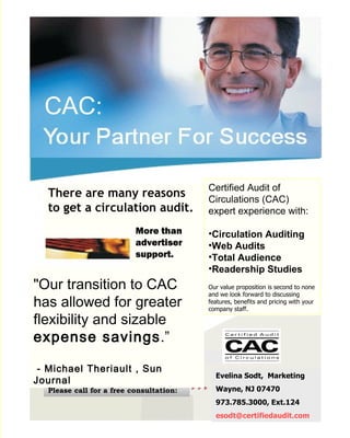 CAC:


                                         Certified Audit of
  There are many reasons                 Circulations (CAC)
  to get a circulation audit.            expert experience with:

                          More than      •Circulation Auditing
                          advertiser     •Web Audits
                          support.       •Total Audience
                                         •Readership Studies
"Our transition to CAC                   Our value proposition is second to none
                                         and we look forward to discussing
has allowed for greater                  features, benefits and pricing with your
                                         company staff.

flexibility and sizable
expense savings.”

 - Michael Theriault , Sun
                                           Evelina Sodt, Marketing
Journal
  Please call for a free consultation:     Wayne, NJ 07470
                                           973.785.3000, Ext.124
                                           esodt@certifiedaudit.com
 