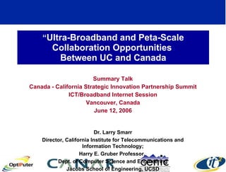 “ Ultra-Broadband and Peta-Scale Collaboration Opportunities  Between UC and Canada Summary Talk Canada - California Strategic Innovation Partnership Summit ICT/Broadband Internet Session Vancouver, Canada June 12, 2006 Dr. Larry Smarr Director, California Institute for Telecommunications and Information Technology; Harry E. Gruber Professor,  Dept. of Computer Science and Engineering Jacobs School of Engineering, UCSD 