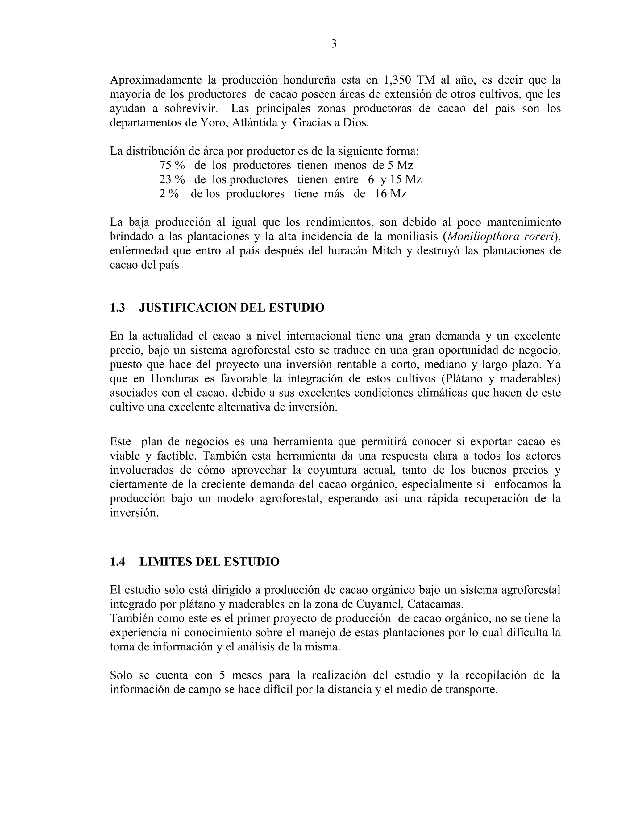 3
Aproximadamente la producción hondureña esta en 1,350 TM al año, es decir que la
mayoría de los productores de cacao poseen áreas de extensión de otros cultivos, que les
ayudan a sobrevivir. Las principales zonas productoras de cacao del país son los
departamentos de Yoro, Atlántida y Gracias a Dios.
La distribución de área por productor es de la siguiente forma:
75 % de los productores tienen menos de 5 Mz
23 % de los productores tienen entre 6 y 15 Mz
2 % de los productores tiene más de 16 Mz
La baja producción al igual que los rendimientos, son debido al poco mantenimiento
brindado a las plantaciones y la alta incidencia de la moniliasis (Moniliopthora roreri),
enfermedad que entro al país después del huracán Mitch y destruyó las plantaciones de
cacao del país
1.3 JUSTIFICACION DEL ESTUDIO
En la actualidad el cacao a nivel internacional tiene una gran demanda y un excelente
precio, bajo un sistema agroforestal esto se traduce en una gran oportunidad de negocio,
puesto que hace del proyecto una inversión rentable a corto, mediano y largo plazo. Ya
que en Honduras es favorable la integración de estos cultivos (Plátano y maderables)
asociados con el cacao, debido a sus excelentes condiciones climáticas que hacen de este
cultivo una excelente alternativa de inversión.
Este plan de negocios es una herramienta que permitirá conocer si exportar cacao es
viable y factible. También esta herramienta da una respuesta clara a todos los actores
involucrados de cómo aprovechar la coyuntura actual, tanto de los buenos precios y
ciertamente de la creciente demanda del cacao orgánico, especialmente si enfocamos la
producción bajo un modelo agroforestal, esperando así una rápida recuperación de la
inversión.
1.4 LIMITES DEL ESTUDIO
El estudio solo está dirigido a producción de cacao orgánico bajo un sistema agroforestal
integrado por plátano y maderables en la zona de Cuyamel, Catacamas.
También como este es el primer proyecto de producción de cacao orgánico, no se tiene la
experiencia ni conocimiento sobre el manejo de estas plantaciones por lo cual dificulta la
toma de información y el análisis de la misma.
Solo se cuenta con 5 meses para la realización del estudio y la recopilación de la
información de campo se hace difícil por la distancia y el medio de transporte.
 