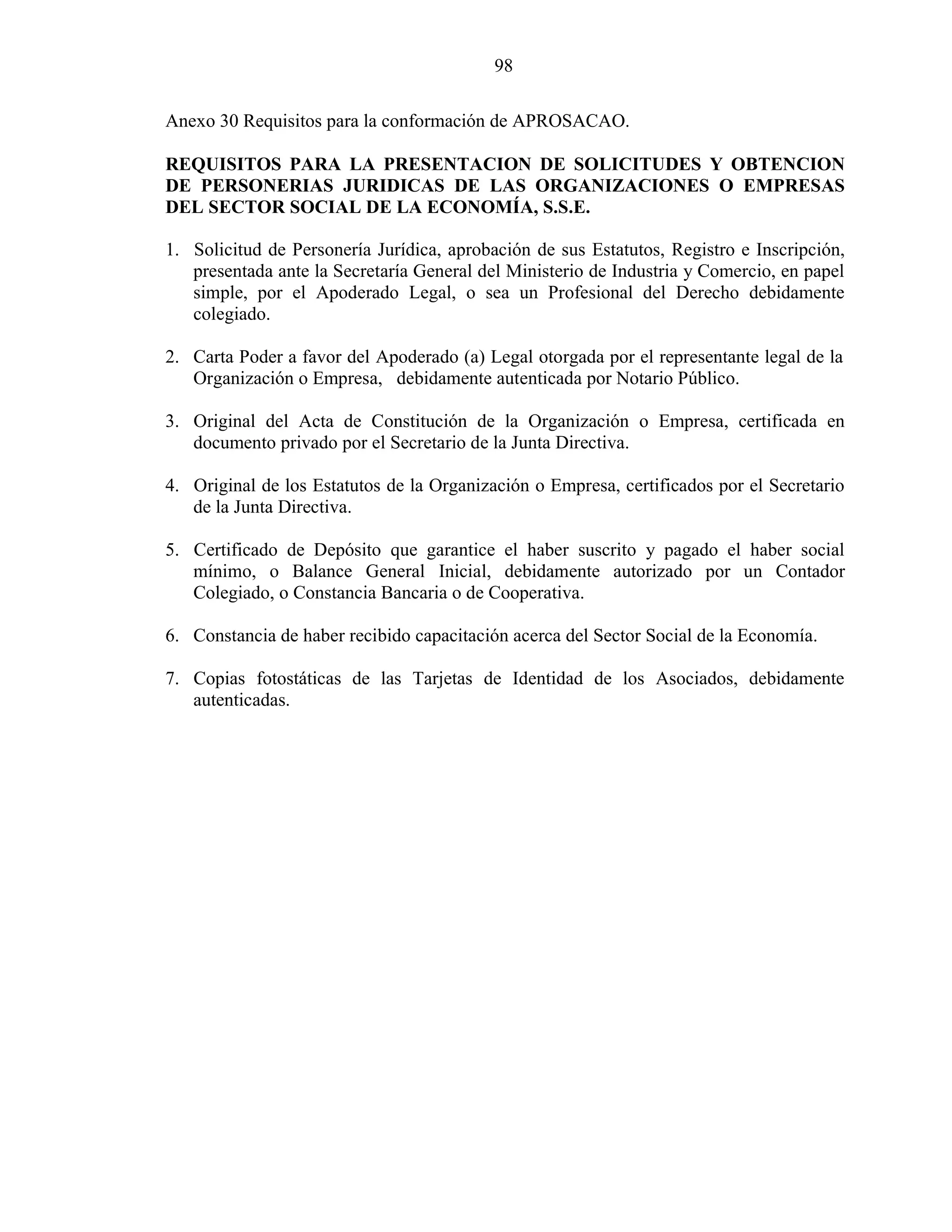 98
Anexo 30 Requisitos para la conformación de APROSACAO.
REQUISITOS PARA LA PRESENTACION DE SOLICITUDES Y OBTENCION
DE PERSONERIAS JURIDICAS DE LAS ORGANIZACIONES O EMPRESAS
DEL SECTOR SOCIAL DE LA ECONOMÍA, S.S.E.
1. Solicitud de Personería Jurídica, aprobación de sus Estatutos, Registro e Inscripción,
presentada ante la Secretaría General del Ministerio de Industria y Comercio, en papel
simple, por el Apoderado Legal, o sea un Profesional del Derecho debidamente
colegiado.
2. Carta Poder a favor del Apoderado (a) Legal otorgada por el representante legal de la
Organización o Empresa, debidamente autenticada por Notario Público.
3. Original del Acta de Constitución de la Organización o Empresa, certificada en
documento privado por el Secretario de la Junta Directiva.
4. Original de los Estatutos de la Organización o Empresa, certificados por el Secretario
de la Junta Directiva.
5. Certificado de Depósito que garantice el haber suscrito y pagado el haber social
mínimo, o Balance General Inicial, debidamente autorizado por un Contador
Colegiado, o Constancia Bancaria o de Cooperativa.
6. Constancia de haber recibido capacitación acerca del Sector Social de la Economía.
7. Copias fotostáticas de las Tarjetas de Identidad de los Asociados, debidamente
autenticadas.
 