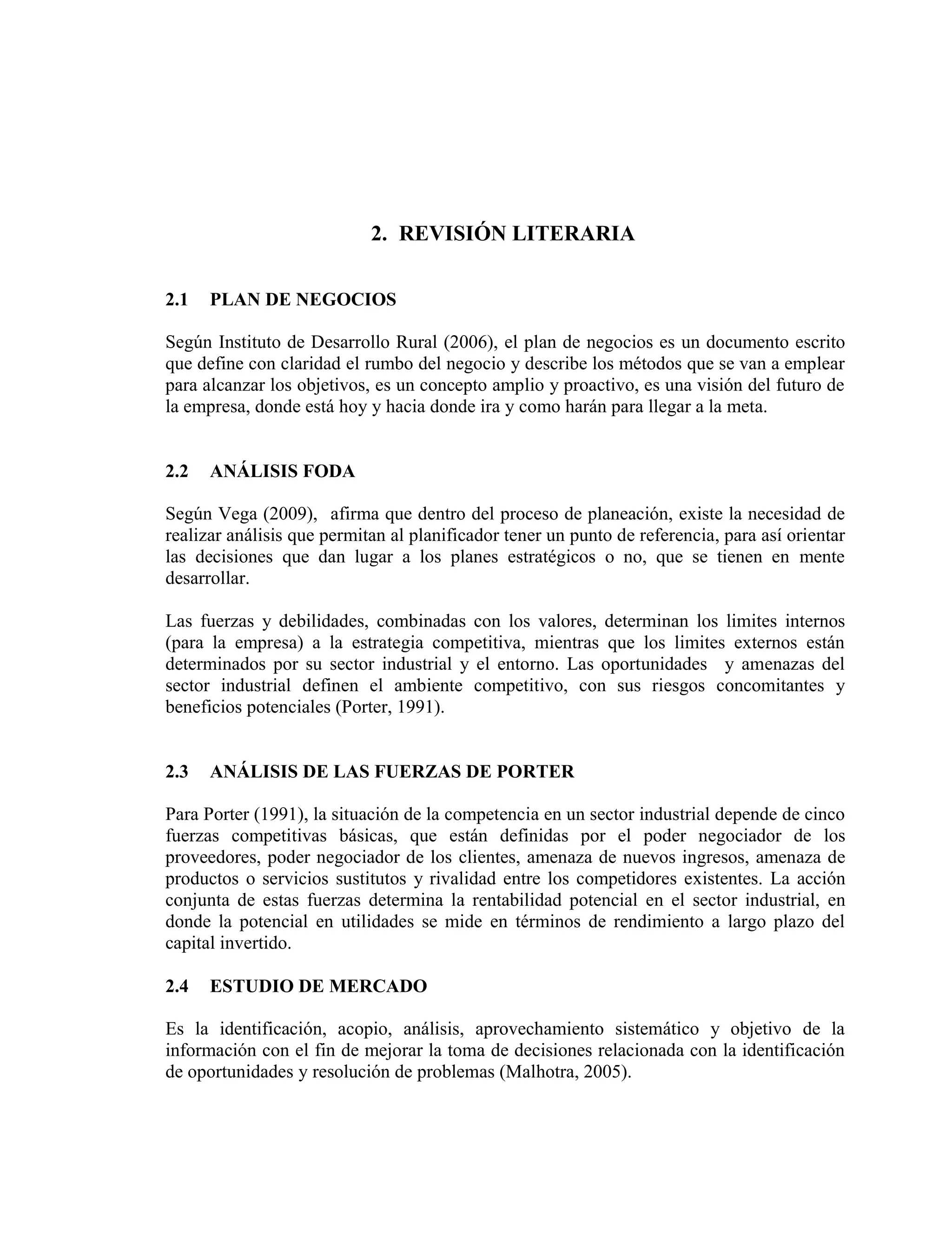 2. REVISIÓN LITERARIA
2.1 PLAN DE NEGOCIOS
Según Instituto de Desarrollo Rural (2006), el plan de negocios es un documento escrito
que define con claridad el rumbo del negocio y describe los métodos que se van a emplear
para alcanzar los objetivos, es un concepto amplio y proactivo, es una visión del futuro de
la empresa, donde está hoy y hacia donde ira y como harán para llegar a la meta.
2.2 ANÁLISIS FODA
Según Vega (2009), afirma que dentro del proceso de planeación, existe la necesidad de
realizar análisis que permitan al planificador tener un punto de referencia, para así orientar
las decisiones que dan lugar a los planes estratégicos o no, que se tienen en mente
desarrollar.
Las fuerzas y debilidades, combinadas con los valores, determinan los limites internos
(para la empresa) a la estrategia competitiva, mientras que los limites externos están
determinados por su sector industrial y el entorno. Las oportunidades y amenazas del
sector industrial definen el ambiente competitivo, con sus riesgos concomitantes y
beneficios potenciales (Porter, 1991).
2.3 ANÁLISIS DE LAS FUERZAS DE PORTER
Para Porter (1991), la situación de la competencia en un sector industrial depende de cinco
fuerzas competitivas básicas, que están definidas por el poder negociador de los
proveedores, poder negociador de los clientes, amenaza de nuevos ingresos, amenaza de
productos o servicios sustitutos y rivalidad entre los competidores existentes. La acción
conjunta de estas fuerzas determina la rentabilidad potencial en el sector industrial, en
donde la potencial en utilidades se mide en términos de rendimiento a largo plazo del
capital invertido.
2.4 ESTUDIO DE MERCADO
Es la identificación, acopio, análisis, aprovechamiento sistemático y objetivo de la
información con el fin de mejorar la toma de decisiones relacionada con la identificación
de oportunidades y resolución de problemas (Malhotra, 2005).
 