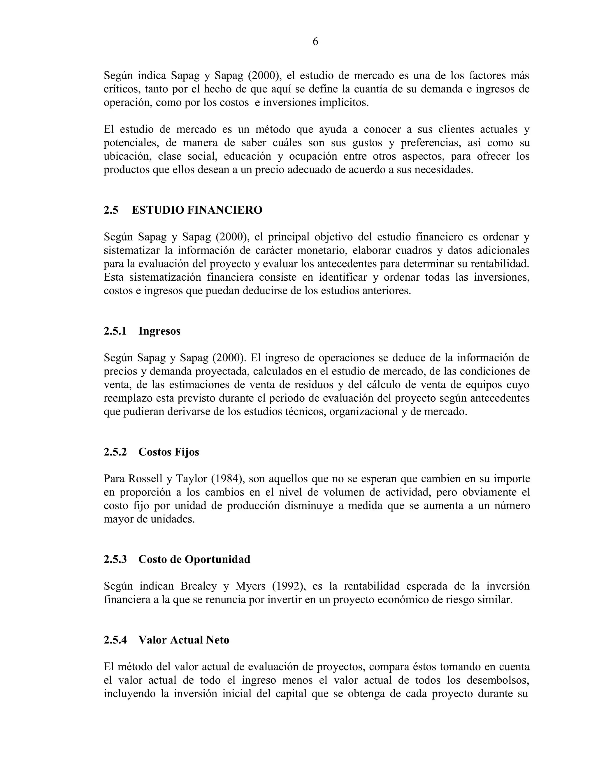 6
Según indica Sapag y Sapag (2000), el estudio de mercado es una de los factores más
críticos, tanto por el hecho de que aquí se define la cuantía de su demanda e ingresos de
operación, como por los costos e inversiones implícitos.
El estudio de mercado es un método que ayuda a conocer a sus clientes actuales y
potenciales, de manera de saber cuáles son sus gustos y preferencias, así como su
ubicación, clase social, educación y ocupación entre otros aspectos, para ofrecer los
productos que ellos desean a un precio adecuado de acuerdo a sus necesidades.
2.5 ESTUDIO FINANCIERO
Según Sapag y Sapag (2000), el principal objetivo del estudio financiero es ordenar y
sistematizar la información de carácter monetario, elaborar cuadros y datos adicionales
para la evaluación del proyecto y evaluar los antecedentes para determinar su rentabilidad.
Esta sistematización financiera consiste en identificar y ordenar todas las inversiones,
costos e ingresos que puedan deducirse de los estudios anteriores.
2.5.1 Ingresos
Según Sapag y Sapag (2000). El ingreso de operaciones se deduce de la información de
precios y demanda proyectada, calculados en el estudio de mercado, de las condiciones de
venta, de las estimaciones de venta de residuos y del cálculo de venta de equipos cuyo
reemplazo esta previsto durante el periodo de evaluación del proyecto según antecedentes
que pudieran derivarse de los estudios técnicos, organizacional y de mercado.
2.5.2 Costos Fijos
Para Rossell y Taylor (1984), son aquellos que no se esperan que cambien en su importe
en proporción a los cambios en el nivel de volumen de actividad, pero obviamente el
costo fijo por unidad de producción disminuye a medida que se aumenta a un número
mayor de unidades.
2.5.3 Costo de Oportunidad
Según indican Brealey y Myers (1992), es la rentabilidad esperada de la inversión
financiera a la que se renuncia por invertir en un proyecto económico de riesgo similar.
2.5.4 Valor Actual Neto
El método del valor actual de evaluación de proyectos, compara éstos tomando en cuenta
el valor actual de todo el ingreso menos el valor actual de todos los desembolsos,
incluyendo la inversión inicial del capital que se obtenga de cada proyecto durante su
 