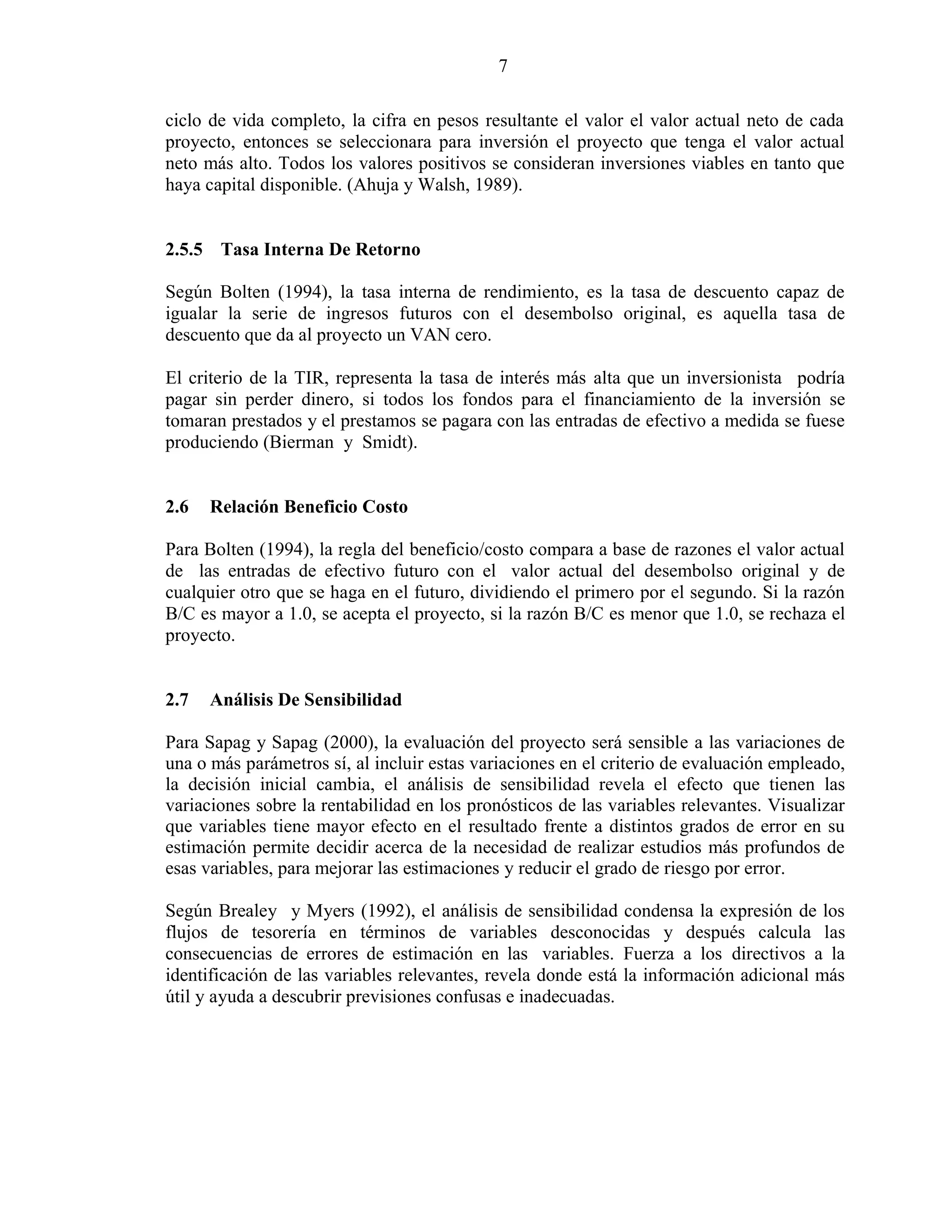 7
ciclo de vida completo, la cifra en pesos resultante el valor el valor actual neto de cada
proyecto, entonces se seleccionara para inversión el proyecto que tenga el valor actual
neto más alto. Todos los valores positivos se consideran inversiones viables en tanto que
haya capital disponible. (Ahuja y Walsh, 1989).
2.5.5 Tasa Interna De Retorno
Según Bolten (1994), la tasa interna de rendimiento, es la tasa de descuento capaz de
igualar la serie de ingresos futuros con el desembolso original, es aquella tasa de
descuento que da al proyecto un VAN cero.
El criterio de la TIR, representa la tasa de interés más alta que un inversionista podría
pagar sin perder dinero, si todos los fondos para el financiamiento de la inversión se
tomaran prestados y el prestamos se pagara con las entradas de efectivo a medida se fuese
produciendo (Bierman y Smidt).
2.6 Relación Beneficio Costo
Para Bolten (1994), la regla del beneficio/costo compara a base de razones el valor actual
de las entradas de efectivo futuro con el valor actual del desembolso original y de
cualquier otro que se haga en el futuro, dividiendo el primero por el segundo. Si la razón
B/C es mayor a 1.0, se acepta el proyecto, si la razón B/C es menor que 1.0, se rechaza el
proyecto.
2.7 Análisis De Sensibilidad
Para Sapag y Sapag (2000), la evaluación del proyecto será sensible a las variaciones de
una o más parámetros sí, al incluir estas variaciones en el criterio de evaluación empleado,
la decisión inicial cambia, el análisis de sensibilidad revela el efecto que tienen las
variaciones sobre la rentabilidad en los pronósticos de las variables relevantes. Visualizar
que variables tiene mayor efecto en el resultado frente a distintos grados de error en su
estimación permite decidir acerca de la necesidad de realizar estudios más profundos de
esas variables, para mejorar las estimaciones y reducir el grado de riesgo por error.
Según Brealey y Myers (1992), el análisis de sensibilidad condensa la expresión de los
flujos de tesorería en términos de variables desconocidas y después calcula las
consecuencias de errores de estimación en las variables. Fuerza a los directivos a la
identificación de las variables relevantes, revela donde está la información adicional más
útil y ayuda a descubrir previsiones confusas e inadecuadas.
 
