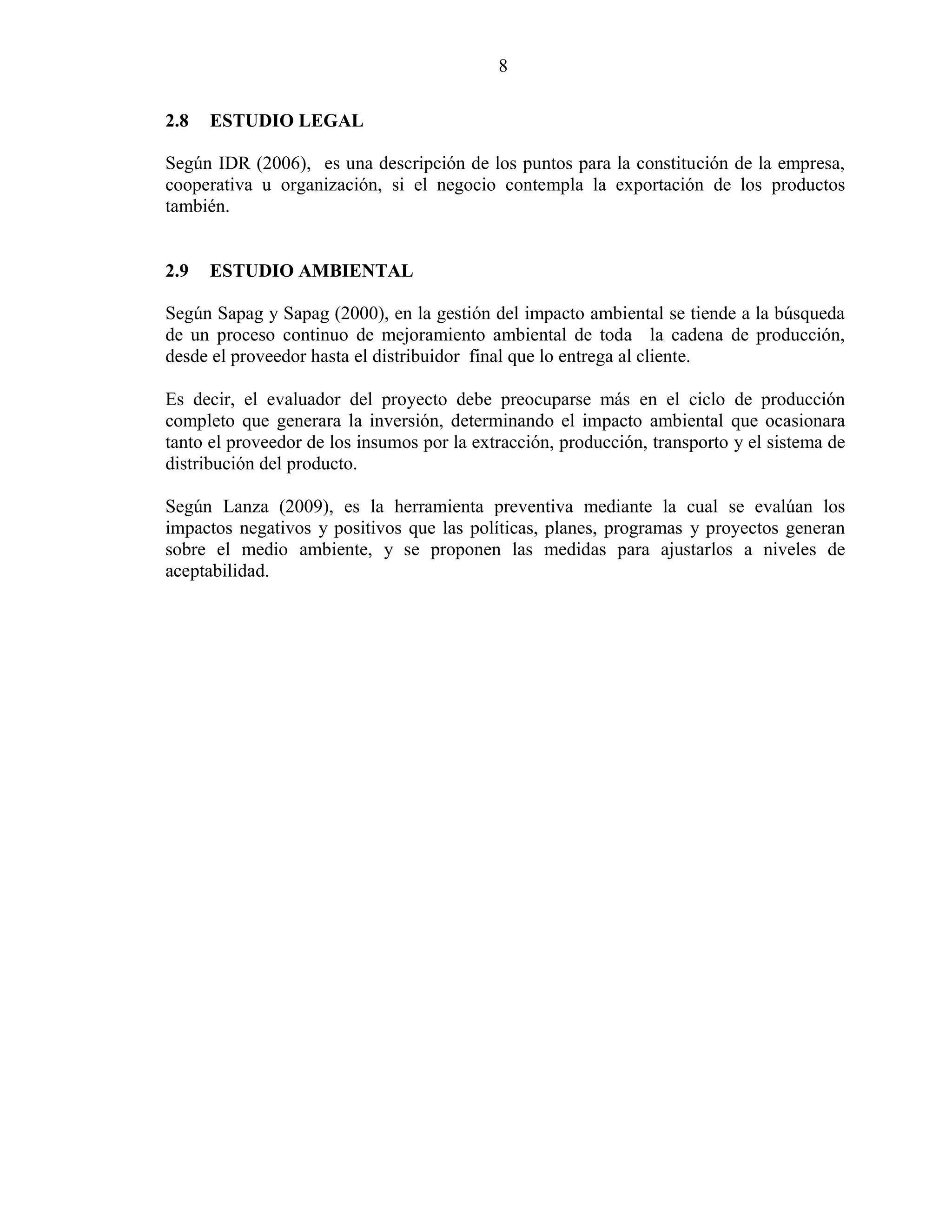 8
2.8 ESTUDIO LEGAL
Según IDR (2006), es una descripción de los puntos para la constitución de la empresa,
cooperativa u organización, si el negocio contempla la exportación de los productos
también.
2.9 ESTUDIO AMBIENTAL
Según Sapag y Sapag (2000), en la gestión del impacto ambiental se tiende a la búsqueda
de un proceso continuo de mejoramiento ambiental de toda la cadena de producción,
desde el proveedor hasta el distribuidor final que lo entrega al cliente.
Es decir, el evaluador del proyecto debe preocuparse más en el ciclo de producción
completo que generara la inversión, determinando el impacto ambiental que ocasionara
tanto el proveedor de los insumos por la extracción, producción, transporto y el sistema de
distribución del producto.
Según Lanza (2009), es la herramienta preventiva mediante la cual se evalúan los
impactos negativos y positivos que las políticas, planes, programas y proyectos generan
sobre el medio ambiente, y se proponen las medidas para ajustarlos a niveles de
aceptabilidad.
 