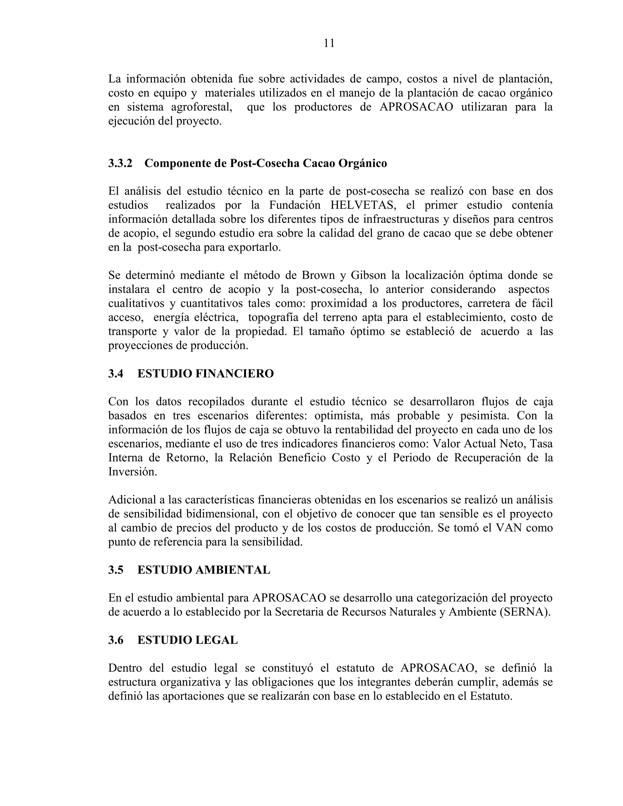 11
La información obtenida fue sobre actividades de campo, costos a nivel de plantación,
costo en equipo y materiales utilizados en el manejo de la plantación de cacao orgánico
en sistema agroforestal, que los productores de APROSACAO utilizaran para la
ejecución del proyecto.
3.3.2 Componente de Post-Cosecha Cacao Orgánico
El análisis del estudio técnico en la parte de post-cosecha se realizó con base en dos
estudios realizados por la Fundación HELVETAS, el primer estudio contenía
información detallada sobre los diferentes tipos de infraestructuras y diseños para centros
de acopio, el segundo estudio era sobre la calidad del grano de cacao que se debe obtener
en la post-cosecha para exportarlo.
Se determinó mediante el método de Brown y Gibson la localización óptima donde se
instalara el centro de acopio y la post-cosecha, lo anterior considerando aspectos
cualitativos y cuantitativos tales como: proximidad a los productores, carretera de fácil
acceso, energía eléctrica, topografía del terreno apta para el establecimiento, costo de
transporte y valor de la propiedad. El tamaño óptimo se estableció de acuerdo a las
proyecciones de producción.
3.4 ESTUDIO FINANCIERO
Con los datos recopilados durante el estudio técnico se desarrollaron flujos de caja
basados en tres escenarios diferentes: optimista, más probable y pesimista. Con la
información de los flujos de caja se obtuvo la rentabilidad del proyecto en cada uno de los
escenarios, mediante el uso de tres indicadores financieros como: Valor Actual Neto, Tasa
Interna de Retorno, la Relación Beneficio Costo y el Periodo de Recuperación de la
Inversión.
Adicional a las características financieras obtenidas en los escenarios se realizó un análisis
de sensibilidad bidimensional, con el objetivo de conocer que tan sensible es el proyecto
al cambio de precios del producto y de los costos de producción. Se tomó el VAN como
punto de referencia para la sensibilidad.
3.5 ESTUDIO AMBIENTAL
En el estudio ambiental para APROSACAO se desarrollo una categorización del proyecto
de acuerdo a lo establecido por la Secretaria de Recursos Naturales y Ambiente (SERNA).
3.6 ESTUDIO LEGAL
Dentro del estudio legal se constituyó el estatuto de APROSACAO, se definió la
estructura organizativa y las obligaciones que los integrantes deberán cumplir, además se
definió las aportaciones que se realizarán con base en lo establecido en el Estatuto.
 