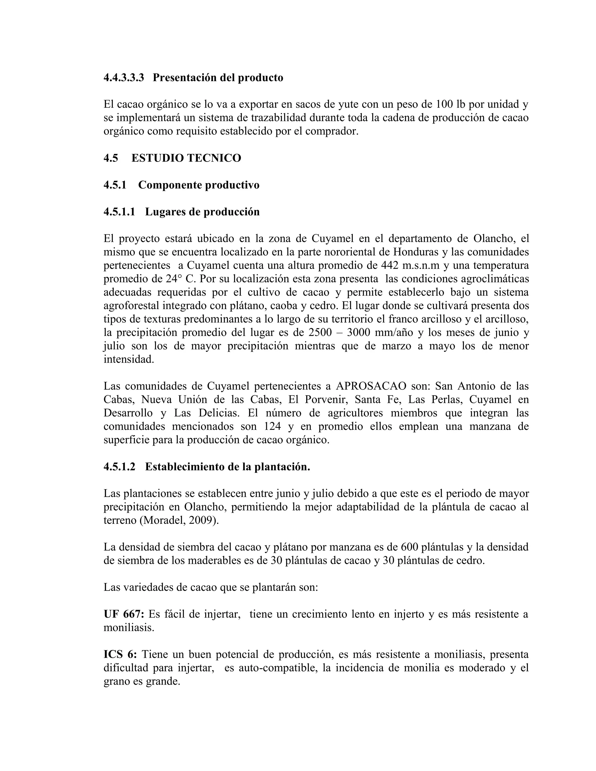 4.4.3.3.3 Presentación del producto
El cacao orgánico se lo va a exportar en sacos de yute con un peso de 100 lb por unidad y
se implementará un sistema de trazabilidad durante toda la cadena de producción de cacao
orgánico como requisito establecido por el comprador.
4.5 ESTUDIO TECNICO
4.5.1 Componente productivo
4.5.1.1 Lugares de producción
El proyecto estará ubicado en la zona de Cuyamel en el departamento de Olancho, el
mismo que se encuentra localizado en la parte nororiental de Honduras y las comunidades
pertenecientes a Cuyamel cuenta una altura promedio de 442 m.s.n.m y una temperatura
promedio de 24° C. Por su localización esta zona presenta las condiciones agroclimáticas
adecuadas requeridas por el cultivo de cacao y permite establecerlo bajo un sistema
agroforestal integrado con plátano, caoba y cedro. El lugar donde se cultivará presenta dos
tipos de texturas predominantes a lo largo de su territorio el franco arcilloso y el arcilloso,
la precipitación promedio del lugar es de 2500 – 3000 mm/año y los meses de junio y
julio son los de mayor precipitación mientras que de marzo a mayo los de menor
intensidad.
Las comunidades de Cuyamel pertenecientes a APROSACAO son: San Antonio de las
Cabas, Nueva Unión de las Cabas, El Porvenir, Santa Fe, Las Perlas, Cuyamel en
Desarrollo y Las Delicias. El número de agricultores miembros que integran las
comunidades mencionados son 124 y en promedio ellos emplean una manzana de
superficie para la producción de cacao orgánico.
4.5.1.2 Establecimiento de la plantación.
Las plantaciones se establecen entre junio y julio debido a que este es el periodo de mayor
precipitación en Olancho, permitiendo la mejor adaptabilidad de la plántula de cacao al
terreno (Moradel, 2009).
La densidad de siembra del cacao y plátano por manzana es de 600 plántulas y la densidad
de siembra de los maderables es de 30 plántulas de cacao y 30 plántulas de cedro.
Las variedades de cacao que se plantarán son:
UF 667: Es fácil de injertar, tiene un crecimiento lento en injerto y es más resistente a
moniliasis.
ICS 6: Tiene un buen potencial de producción, es más resistente a moniliasis, presenta
dificultad para injertar, es auto-compatible, la incidencia de monilia es moderado y el
grano es grande.
 