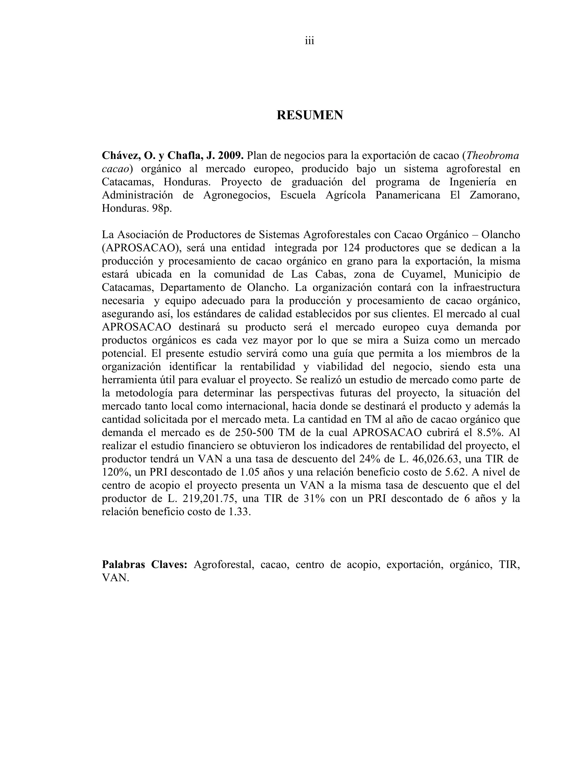 iii
RESUMEN
Chávez, O. y Chafla, J. 2009. Plan de negocios para la exportación de cacao (Theobroma
cacao) orgánico al mercado europeo, producido bajo un sistema agroforestal en
Catacamas, Honduras. Proyecto de graduación del programa de Ingeniería en
Administración de Agronegocios, Escuela Agrícola Panamericana El Zamorano,
Honduras. 98p.
La Asociación de Productores de Sistemas Agroforestales con Cacao Orgánico – Olancho
(APROSACAO), será una entidad integrada por 124 productores que se dedican a la
producción y procesamiento de cacao orgánico en grano para la exportación, la misma
estará ubicada en la comunidad de Las Cabas, zona de Cuyamel, Municipio de
Catacamas, Departamento de Olancho. La organización contará con la infraestructura
necesaria y equipo adecuado para la producción y procesamiento de cacao orgánico,
asegurando así, los estándares de calidad establecidos por sus clientes. El mercado al cual
APROSACAO destinará su producto será el mercado europeo cuya demanda por
productos orgánicos es cada vez mayor por lo que se mira a Suiza como un mercado
potencial. El presente estudio servirá como una guía que permita a los miembros de la
organización identificar la rentabilidad y viabilidad del negocio, siendo esta una
herramienta útil para evaluar el proyecto. Se realizó un estudio de mercado como parte de
la metodología para determinar las perspectivas futuras del proyecto, la situación del
mercado tanto local como internacional, hacia donde se destinará el producto y además la
cantidad solicitada por el mercado meta. La cantidad en TM al año de cacao orgánico que
demanda el mercado es de 250-500 TM de la cual APROSACAO cubrirá el 8.5%. Al
realizar el estudio financiero se obtuvieron los indicadores de rentabilidad del proyecto, el
productor tendrá un VAN a una tasa de descuento del 24% de L. 46,026.63, una TIR de
120%, un PRI descontado de 1.05 años y una relación beneficio costo de 5.62. A nivel de
centro de acopio el proyecto presenta un VAN a la misma tasa de descuento que el del
productor de L. 219,201.75, una TIR de 31% con un PRI descontado de 6 años y la
relación beneficio costo de 1.33.
Palabras Claves: Agroforestal, cacao, centro de acopio, exportación, orgánico, TIR,
VAN.
 