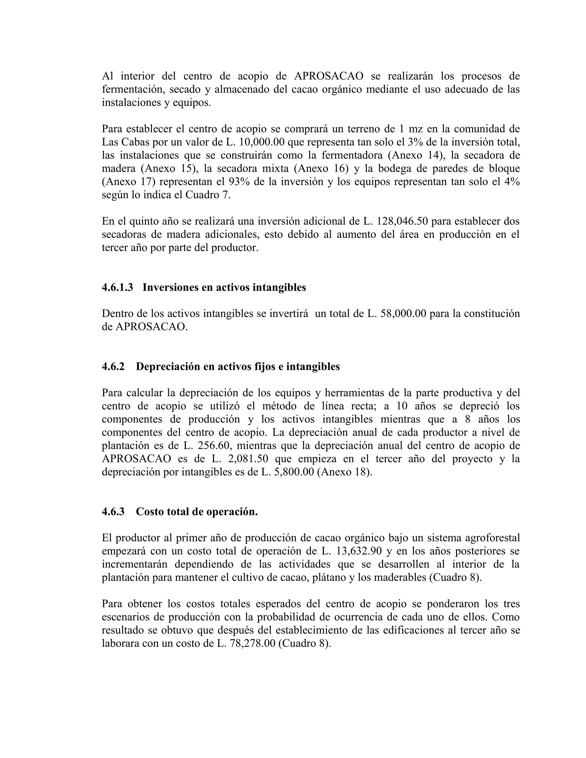 Al interior del centro de acopio de APROSACAO se realizarán los procesos de
fermentación, secado y almacenado del cacao orgánico mediante el uso adecuado de las
instalaciones y equipos.
Para establecer el centro de acopio se comprará un terreno de 1 mz en la comunidad de
Las Cabas por un valor de L. 10,000.00 que representa tan solo el 3% de la inversión total,
las instalaciones que se construirán como la fermentadora (Anexo 14), la secadora de
madera (Anexo 15), la secadora mixta (Anexo 16) y la bodega de paredes de bloque
(Anexo 17) representan el 93% de la inversión y los equipos representan tan solo el 4%
según lo indica el Cuadro 7.
En el quinto año se realizará una inversión adicional de L. 128,046.50 para establecer dos
secadoras de madera adicionales, esto debido al aumento del área en producción en el
tercer año por parte del productor.
4.6.1.3 Inversiones en activos intangibles
Dentro de los activos intangibles se invertirá un total de L. 58,000.00 para la constitución
de APROSACAO.
4.6.2 Depreciación en activos fijos e intangibles
Para calcular la depreciación de los equipos y herramientas de la parte productiva y del
centro de acopio se utilizó el método de línea recta; a 10 años se depreció los
componentes de producción y los activos intangibles mientras que a 8 años los
componentes del centro de acopio. La depreciación anual de cada productor a nivel de
plantación es de L. 256.60, mientras que la depreciación anual del centro de acopio de
APROSACAO es de L. 2,081.50 que empieza en el tercer año del proyecto y la
depreciación por intangibles es de L. 5,800.00 (Anexo 18).
4.6.3 Costo total de operación.
El productor al primer año de producción de cacao orgánico bajo un sistema agroforestal
empezará con un costo total de operación de L. 13,632.90 y en los años posteriores se
incrementarán dependiendo de las actividades que se desarrollen al interior de la
plantación para mantener el cultivo de cacao, plátano y los maderables (Cuadro 8).
Para obtener los costos totales esperados del centro de acopio se ponderaron los tres
escenarios de producción con la probabilidad de ocurrencia de cada uno de ellos. Como
resultado se obtuvo que después del establecimiento de las edificaciones al tercer año se
laborara con un costo de L. 78,278.00 (Cuadro 8).
 