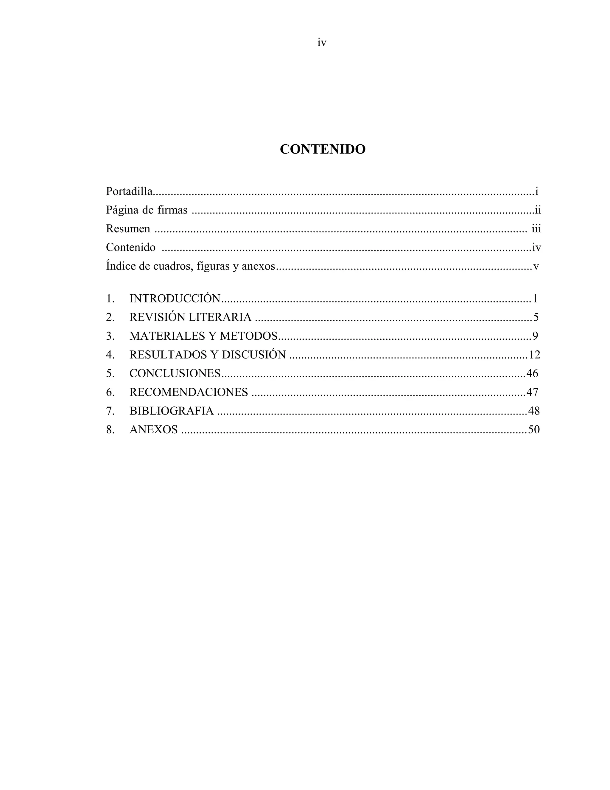 iv
CONTENIDO
Portadilla................................................................................................................................i
Página de firmas ...................................................................................................................ii
Resumen ............................................................................................................................. iii
Contenido ............................................................................................................................iv
Índice de cuadros, figuras y anexos......................................................................................v
1. INTRODUCCIÓN........................................................................................................1
2. REVISIÓN LITERARIA .............................................................................................5
3. MATERIALES Y METODOS.....................................................................................9
4. RESULTADOS Y DISCUSIÓN ................................................................................12
5. CONCLUSIONES......................................................................................................46
6. RECOMENDACIONES ............................................................................................47
7. BIBLIOGRAFIA ........................................................................................................48
8. ANEXOS ....................................................................................................................50
 