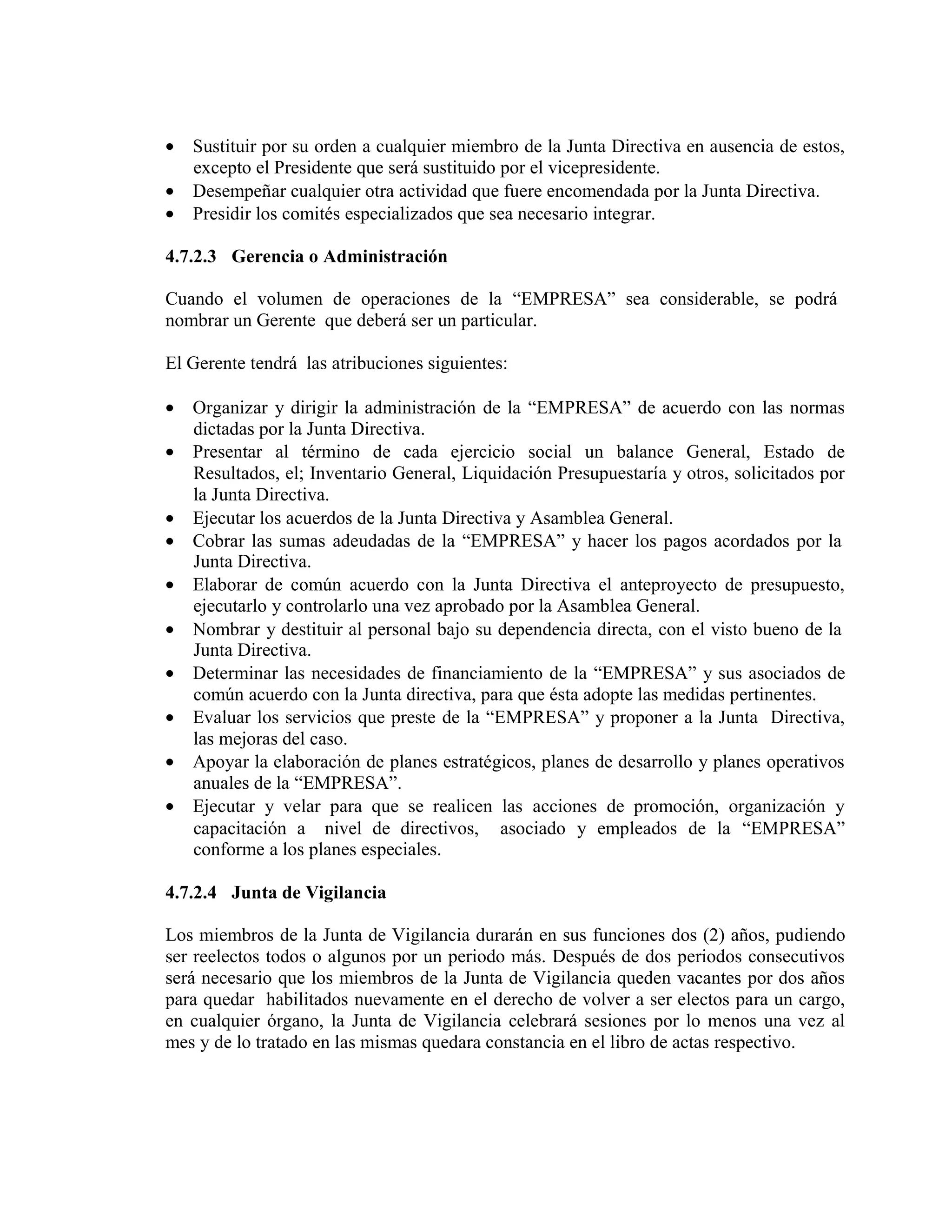 • Sustituir por su orden a cualquier miembro de la Junta Directiva en ausencia de estos,
excepto el Presidente que será sustituido por el vicepresidente.
• Desempeñar cualquier otra actividad que fuere encomendada por la Junta Directiva.
• Presidir los comités especializados que sea necesario integrar.
4.7.2.3 Gerencia o Administración
Cuando el volumen de operaciones de la “EMPRESA” sea considerable, se podrá
nombrar un Gerente que deberá ser un particular.
El Gerente tendrá las atribuciones siguientes:
• Organizar y dirigir la administración de la “EMPRESA” de acuerdo con las normas
dictadas por la Junta Directiva.
• Presentar al término de cada ejercicio social un balance General, Estado de
Resultados, el; Inventario General, Liquidación Presupuestaría y otros, solicitados por
la Junta Directiva.
• Ejecutar los acuerdos de la Junta Directiva y Asamblea General.
• Cobrar las sumas adeudadas de la “EMPRESA” y hacer los pagos acordados por la
Junta Directiva.
• Elaborar de común acuerdo con la Junta Directiva el anteproyecto de presupuesto,
ejecutarlo y controlarlo una vez aprobado por la Asamblea General.
• Nombrar y destituir al personal bajo su dependencia directa, con el visto bueno de la
Junta Directiva.
• Determinar las necesidades de financiamiento de la “EMPRESA” y sus asociados de
común acuerdo con la Junta directiva, para que ésta adopte las medidas pertinentes.
• Evaluar los servicios que preste de la “EMPRESA” y proponer a la Junta Directiva,
las mejoras del caso.
• Apoyar la elaboración de planes estratégicos, planes de desarrollo y planes operativos
anuales de la “EMPRESA”.
• Ejecutar y velar para que se realicen las acciones de promoción, organización y
capacitación a nivel de directivos, asociado y empleados de la “EMPRESA”
conforme a los planes especiales.
4.7.2.4 Junta de Vigilancia
Los miembros de la Junta de Vigilancia durarán en sus funciones dos (2) años, pudiendo
ser reelectos todos o algunos por un periodo más. Después de dos periodos consecutivos
será necesario que los miembros de la Junta de Vigilancia queden vacantes por dos años
para quedar habilitados nuevamente en el derecho de volver a ser electos para un cargo,
en cualquier órgano, la Junta de Vigilancia celebrará sesiones por lo menos una vez al
mes y de lo tratado en las mismas quedara constancia en el libro de actas respectivo.
 