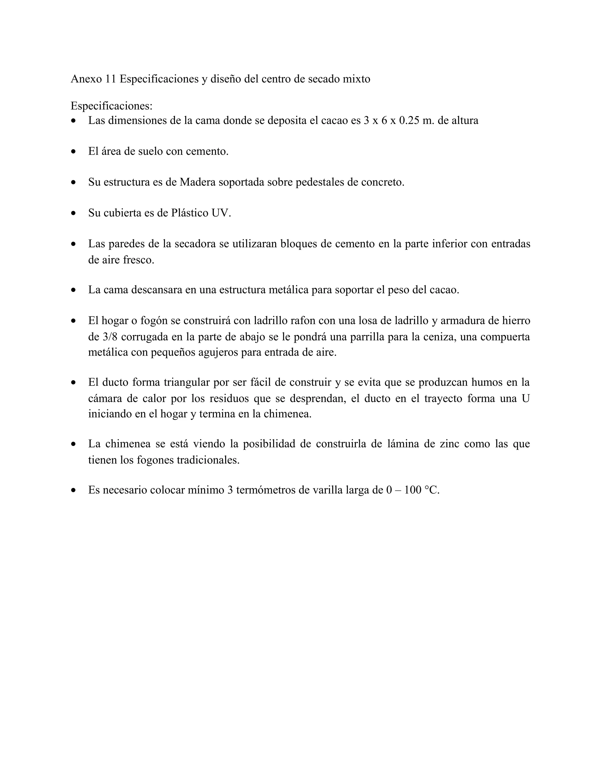 Anexo 11 Especificaciones y diseño del centro de secado mixto
Especificaciones:
• Las dimensiones de la cama donde se deposita el cacao es 3 x 6 x 0.25 m. de altura
• El área de suelo con cemento.
• Su estructura es de Madera soportada sobre pedestales de concreto.
• Su cubierta es de Plástico UV.
• Las paredes de la secadora se utilizaran bloques de cemento en la parte inferior con entradas
de aire fresco.
• La cama descansara en una estructura metálica para soportar el peso del cacao.
• El hogar o fogón se construirá con ladrillo rafon con una losa de ladrillo y armadura de hierro
de 3/8 corrugada en la parte de abajo se le pondrá una parrilla para la ceniza, una compuerta
metálica con pequeños agujeros para entrada de aire.
• El ducto forma triangular por ser fácil de construir y se evita que se produzcan humos en la
cámara de calor por los residuos que se desprendan, el ducto en el trayecto forma una U
iniciando en el hogar y termina en la chimenea.
• La chimenea se está viendo la posibilidad de construirla de lámina de zinc como las que
tienen los fogones tradicionales.
• Es necesario colocar mínimo 3 termómetros de varilla larga de 0 – 100 °C.
 