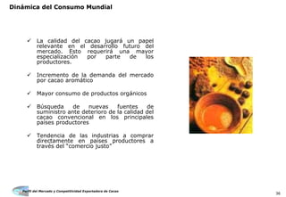 Perfil del Mercado y Competitividad Exportadora de Cacao
36
La calidad del cacao jugará un papel
relevante en el desarrollo futuro del
mercado. Esto requerirá una mayor
especialización por parte de los
productores.
Incremento de la demanda del mercado
por cacao aromático
Mayor consumo de productos orgánicos
Búsqueda de nuevas fuentes de
suministro ante deterioro de la calidad del
cacao convencional en los principales
países productores
Tendencia de las industrias a comprar
directamente en países productores a
través del “comercio justo”
Dinámica del Consumo Mundial
 