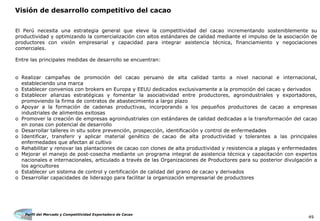Perfil del Mercado y Competitividad Exportadora de Cacao
49
Visión de desarrollo competitivo del cacao
El Perú necesita una estrategia general que eleve la competitividad del cacao incrementando sosteniblemente su
productividad y optimizando la comercialización con altos estándares de calidad mediante el impulso de la asociación de
productores con visión empresarial y capacidad para integrar asistencia técnica, financiamiento y negociaciones
comerciales.
Entre las principales medidas de desarrollo se encuentran:
o Realizar campañas de promoción del cacao peruano de alta calidad tanto a nivel nacional e internacional,
estableciendo una marca
o Establecer convenios con brokers en Europa y EEUU dedicados exclusivamente a la promoción del cacao y derivados
o Establecer alianzas estratégicas y fomentar la asociatividad entre productores, agroindustriales y exportadores,
promoviendo la firma de contratos de abastecimiento a largo plazo
o Apoyar a la formación de cadenas productivas, incorporando a los pequeños productores de cacao a empresas
industriales de alimentos exitosas
o Promover la creación de empresas agroindustriales con estándares de calidad dedicadas a la transformación del cacao
en zonas con potencial de desarrollo
o Desarrollar talleres in situ sobre prevención, prospección, identificación y control de enfermedades
o Identificar, transferir y aplicar material genético de cacao de alta productividad y tolerantes a las principales
enfermedades que afectan al cultivo
o Rehabilitar y renovar las plantaciones de cacao con clones de alta productividad y resistencia a plagas y enfermedades
o Mejorar el manejo de post-cosecha mediante un programa integral de asistencia técnica y capacitación con expertos
nacionales e internacionales, articulado a través de las Organizaciones de Productores para su posterior divulgación a
los agricultores
o Establecer un sistema de control y certificación de calidad del grano de cacao y derivados
o Desarrollar capacidades de liderazgo para facilitar la organización empresarial de productores
 