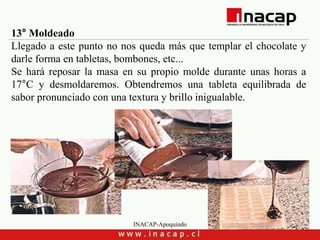 INACAP-Apoquindo
13° Moldeado
Llegado a este punto no nos queda más que templar el chocolate y
darle forma en tabletas, bombones, etc...
Se hará reposar la masa en su propio molde durante unas horas a
17°C y desmoldaremos. Obtendremos una tableta equilibrada de
sabor pronunciado con una textura y brillo inigualable.
 