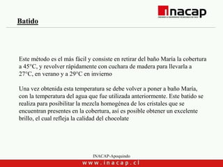 INACAP-Apoquindo
Este método es el más fácil y consiste en retirar del baño María la cobertura
a 45°C, y revolver rápidamente con cuchara de madera para llevarla a
27°C, en verano y a 29°C en invierno
Una vez obtenida esta temperatura se debe volver a poner a baño María,
con la temperatura del agua que fue utilizada anteriormente. Este batido se
realiza para posibilitar la mezcla homogénea de los cristales que se
encuentran presentes en la cobertura, así es posible obtener un excelente
brillo, el cual refleja la calidad del chocolate
Batido
 